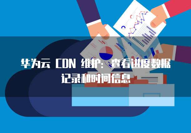 华为云 CDN 维护:查看进度数据记录和时间信息