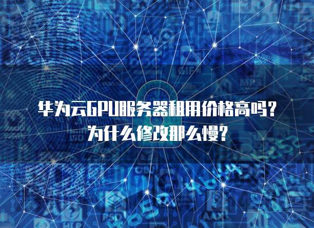 华为云GPU服务器租用价格高吗?为什么修改那么慢?