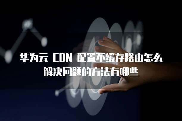 华为云 CDN 配置不缓存路由怎么解决问题的方法有哪些