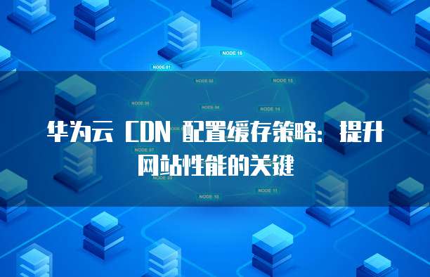 华为云 CDN 配置缓存策略:提升网站性能的关键