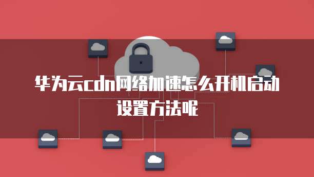 华为云cdn网络加速怎么开机启动设置方法呢