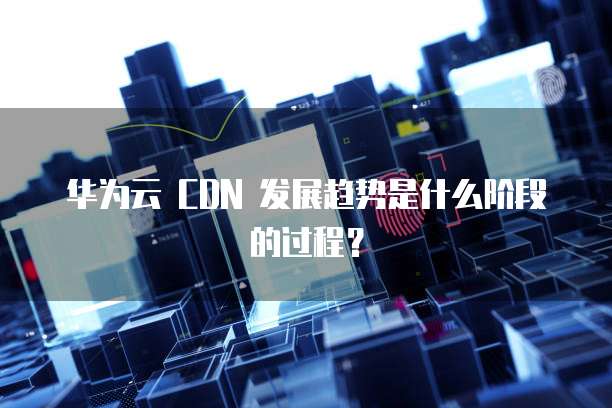 华为云 CDN 发展趋势是什么阶段的过程?