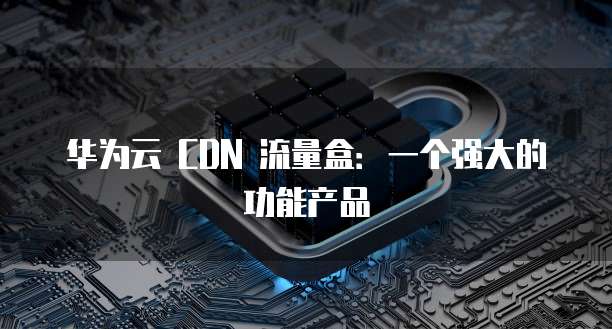 华为云 CDN 流量盒:一个强大的功能产品