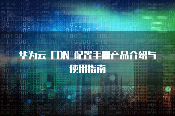 华为云 CDN 配置手册产品介绍与使用指南