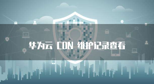 华为云 CDN 维护记录查看