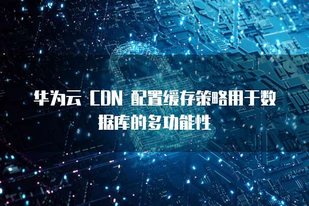 华为云 CDN 配置缓存策略用于数据库的多功能性