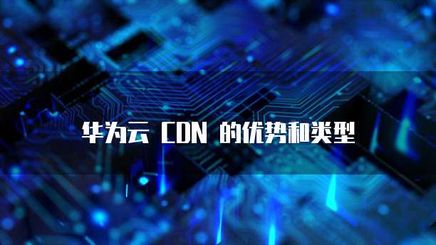 华为云 CDN 的优势和类型