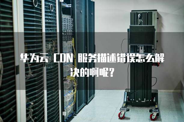 华为云 CDN 服务描述错误怎么解决的啊呢?