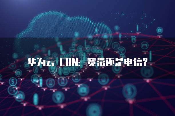 华为云 CDN:宽带还是电信?