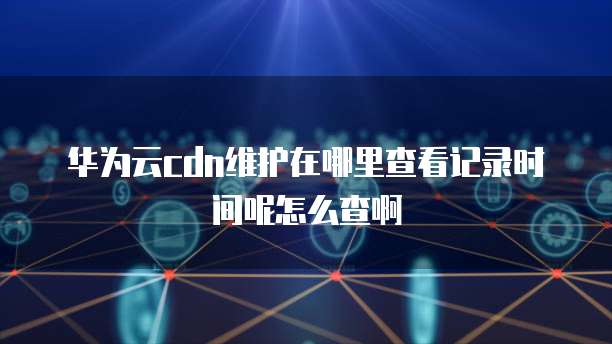 华为云cdn维护在哪里查看记录时间呢怎么查啊