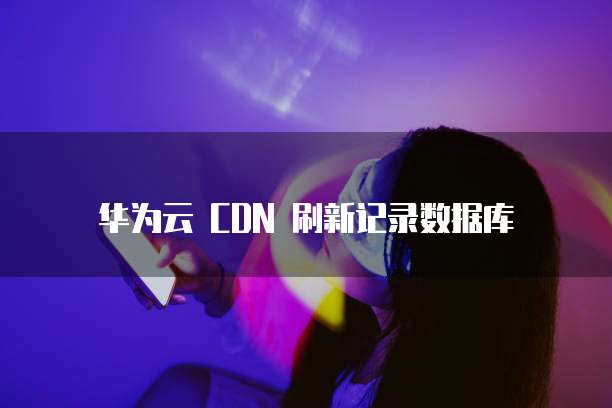 华为云 CDN 刷新记录数据库