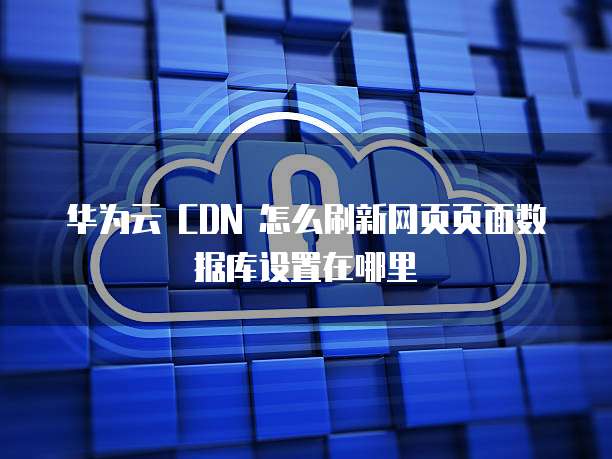 华为云 CDN 怎么刷新网页页面数据库设置在哪里