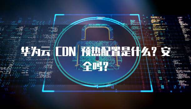 华为云 CDN 预热配置是什么？安全吗？