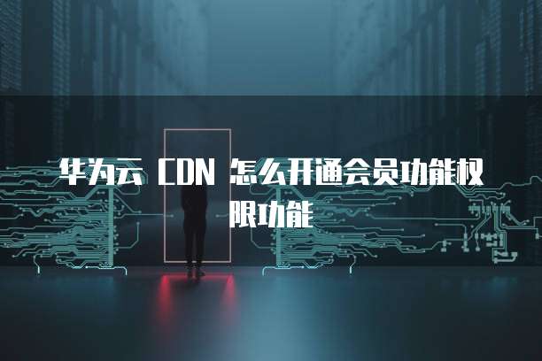 华为云 CDN 怎么开通会员功能权限功能
