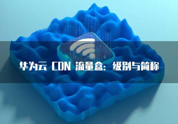 华为云 CDN 流量盒：级别与简称