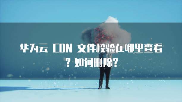 华为云 CDN 文件校验在哪里查看?如何删除?