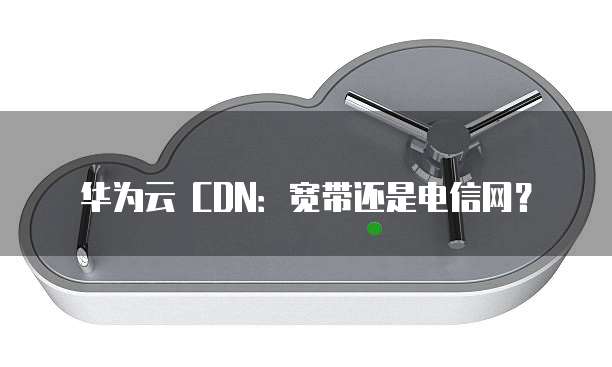 华为云 CDN:宽带还是电信网?