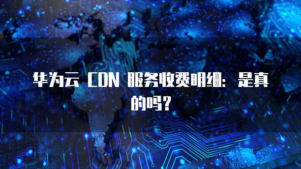 华为云 CDN 服务收费明细:是真的吗?