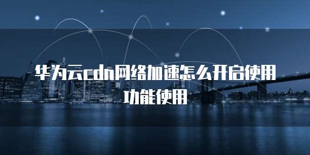 华为云cdn网络加速怎么开启使用功能使用