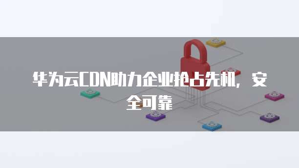 华为云CDN助力企业抢占先机,安全可靠