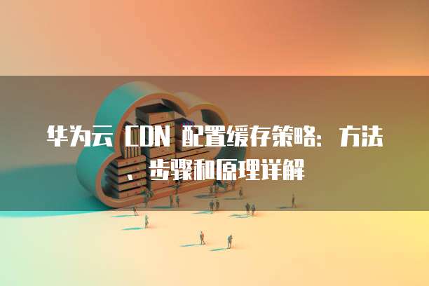 华为云 CDN 配置缓存策略:方法、步骤和原理详解