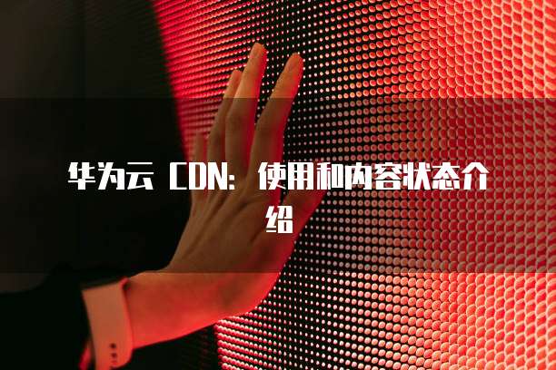 华为云 CDN:使用和内容状态介绍