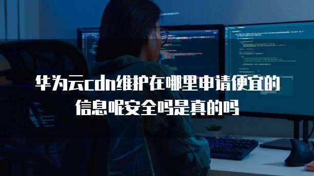 华为云cdn维护在哪里申请便宜的信息呢安全吗是真的吗