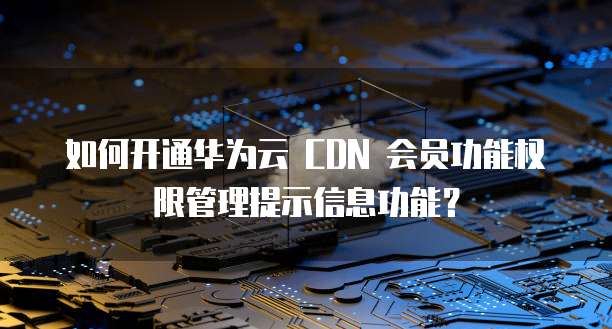 如何开通华为云 CDN 会员功能权限管理提示信息功能?
