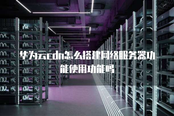 华为云cdn怎么搭建网络服务器功能使用功能吗