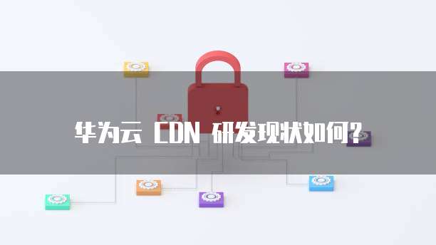 华为云 CDN 研发现状如何?