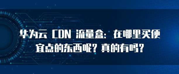 华为云 CDN 流量盒:在哪里买便宜点的东西呢?真的有吗?