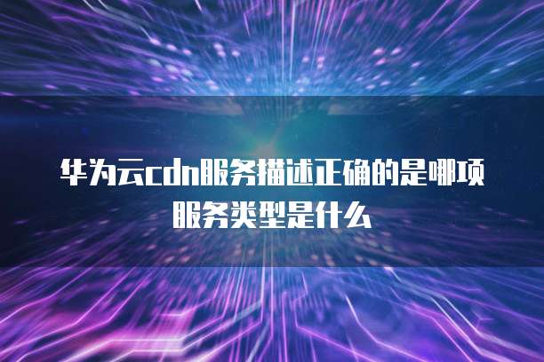 华为云cdn服务描述正确的是哪项服务类型是什么