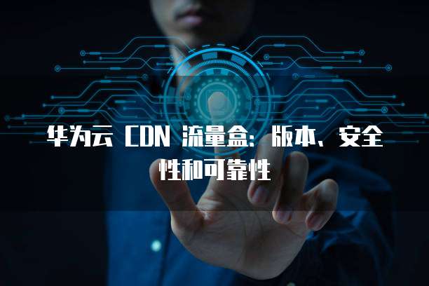 华为云 CDN 流量盒:版本、安全性和可靠性