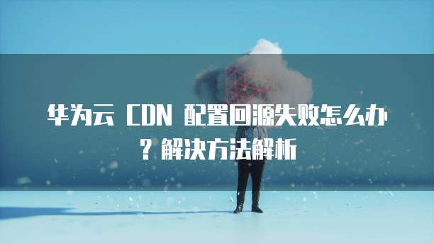华为云 CDN 配置回源失败怎么办?解决方法解析
