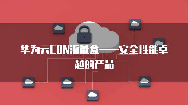 华为云CDN流量盒&mdash;&mdash;安全性能卓越的产品