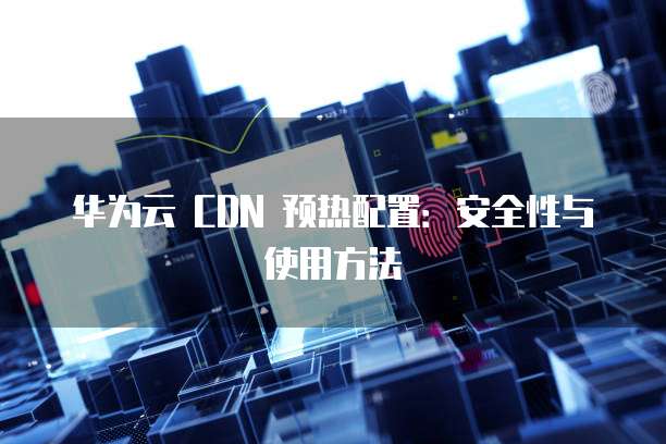 华为云 CDN 预热配置:安全性与使用方法