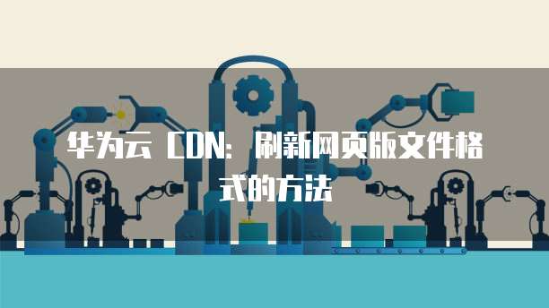 华为云 CDN:刷新网页版文件格式的方法