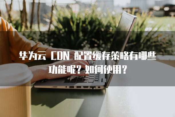 华为云 CDN 配置缓存策略有哪些功能呢?如何使用?
