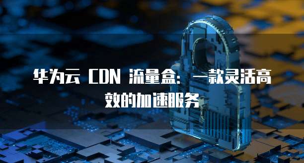 华为云 CDN 流量盒:一款灵活高效的加速服务