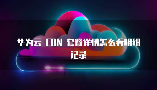 华为云 CDN 套餐详情怎么看明细记录