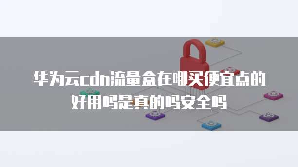 华为云cdn流量盒在哪买便宜点的好用吗是真的吗安全吗