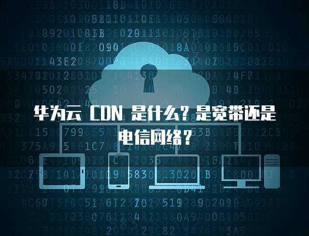 华为云 CDN 是什么?是宽带还是电信网络?