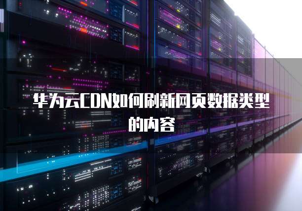 华为云CDN如何刷新网页数据类型的内容