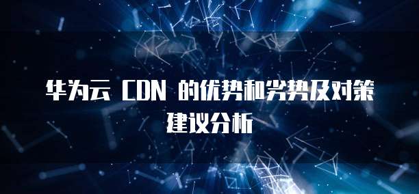 华为云 CDN 的优势和劣势及对策建议分析