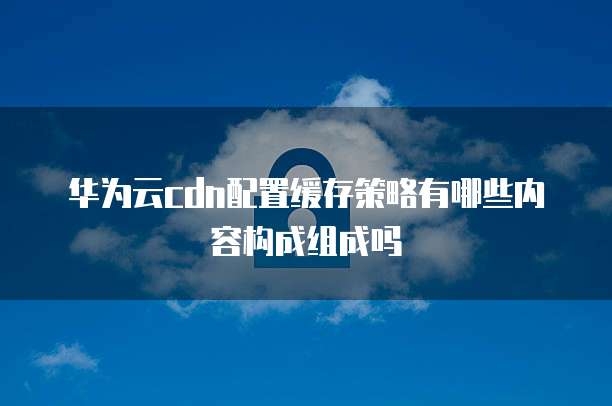 华为云cdn配置缓存策略有哪些内容构成组成吗