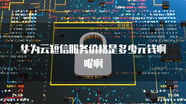 华为云短信服务价格是多少元钱啊呢啊