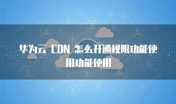 华为云 CDN 怎么开通权限功能使用功能使用