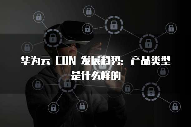 华为云 CDN 发展趋势:产品类型是什么样的
