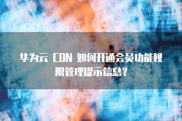 华为云 CDN 如何开通会员功能权限管理提示信息?