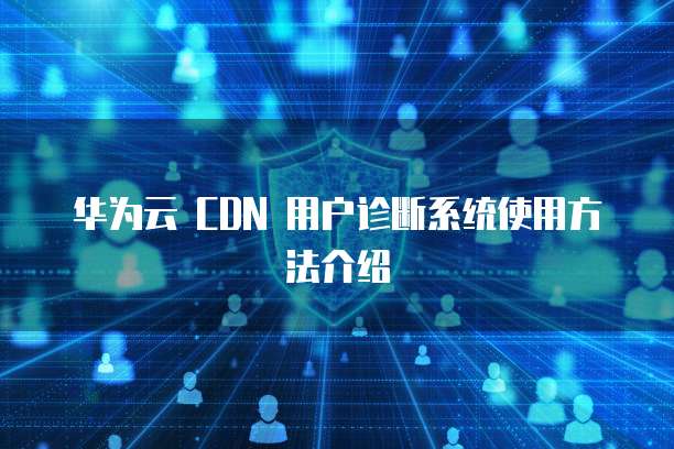华为云 CDN 用户诊断系统使用方法介绍